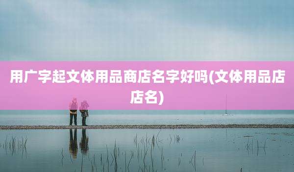 用广字起文体用品商店名字好吗(文体用品店店名)
