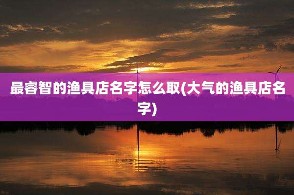 最睿智的渔具店名字怎么取(大气的渔具店名字)