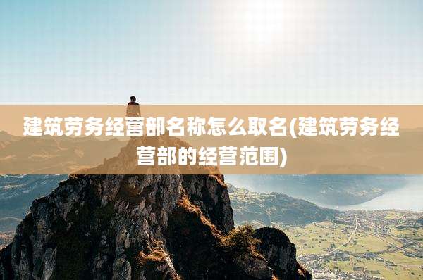 建筑劳务经营部名称怎么取名(建筑劳务经营部的经营范围)