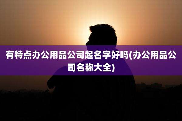有特点办公用品公司起名字好吗(办公用品公司名称大全)