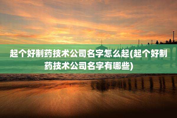 起个好制药技术公司名字怎么起(起个好制药技术公司名字有哪些)