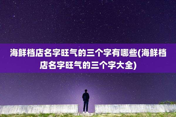 海鲜档店名字旺气的三个字有哪些(海鲜档店名字旺气的三个字大全)