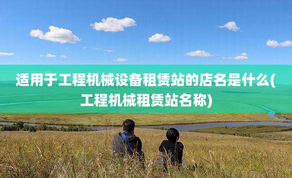 适用于工程机械设备租赁站的店名是什么(工程机械租赁站名称)