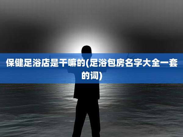 保健足浴店是干嘛的(足浴包房名字大全一套的词)
