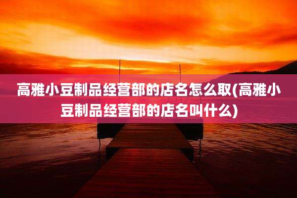 高雅小豆制品经营部的店名怎么取(高雅小豆制品经营部的店名叫什么)