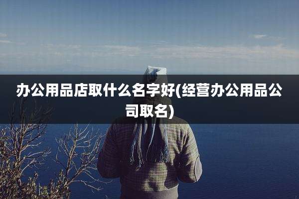 办公用品店取什么名字好(经营办公用品公司取名)