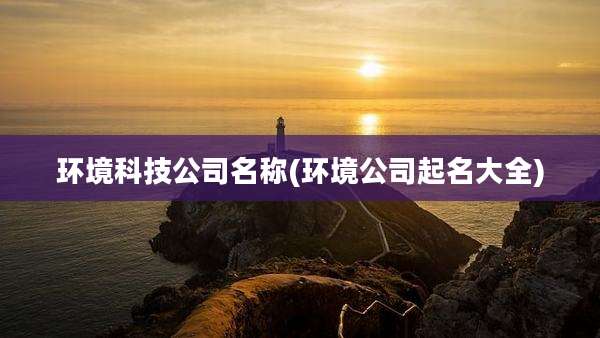 环境科技公司名称(环境公司起名大全)