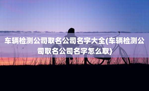 车辆检测公司取名公司名字大全(车辆检测公司取名公司名字怎么取)