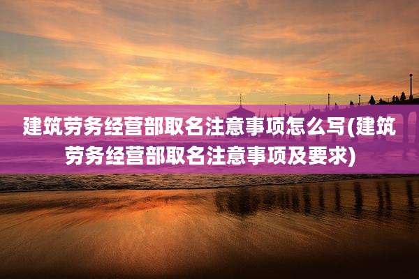 建筑劳务经营部取名注意事项怎么写(建筑劳务经营部取名注意事项及要求)