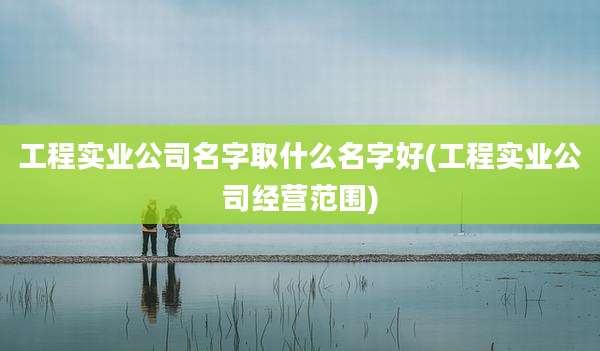 工程实业公司名字取什么名字好(工程实业公司经营范围)