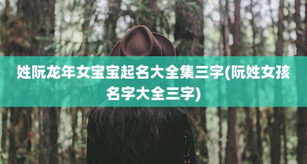 姓阮龙年女宝宝起名大全集三字(阮姓女孩名字大全三字)