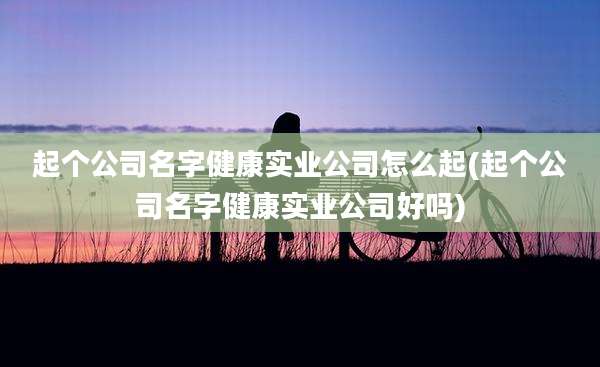 起个公司名字健康实业公司怎么起(起个公司名字健康实业公司好吗)
