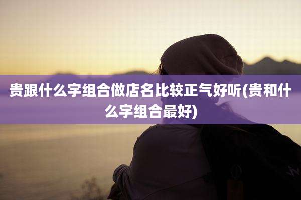 贵跟什么字组合做店名比较正气好听(贵和什么字组合最好)