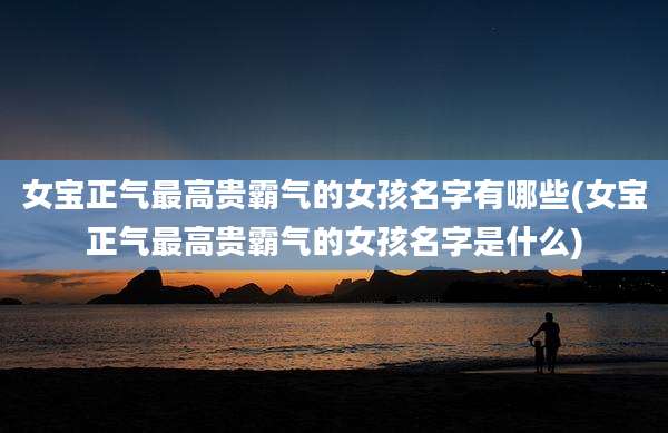 女宝正气最高贵霸气的女孩名字有哪些(女宝正气最高贵霸气的女孩名字是什么)