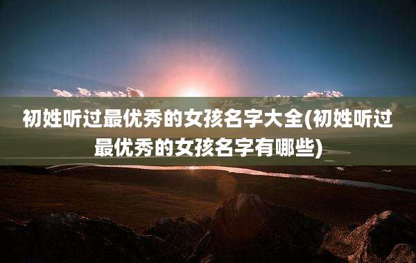 初姓听过最优秀的女孩名字大全(初姓听过最优秀的女孩名字有哪些)