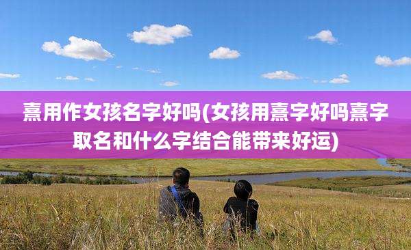 熹用作女孩名字好吗(女孩用熹字好吗熹字取名和什么字结合能带来好运)