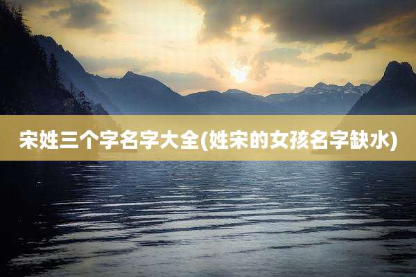 宋姓三个字名字大全(姓宋的女孩名字缺水)