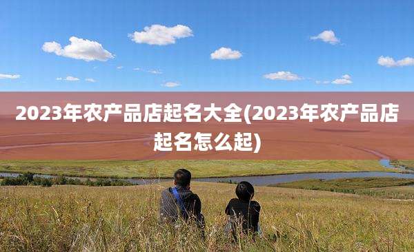 2023年农产品店起名大全(2023年农产品店起名怎么起)