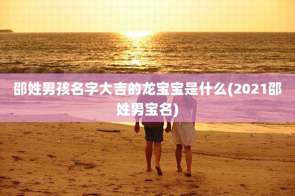 邵姓男孩名字大吉的龙宝宝是什么(2021邵姓男宝名)