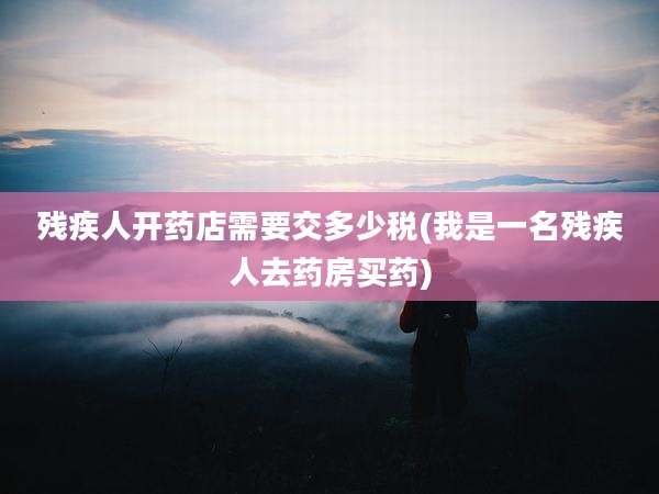 残疾人开药店需要交多少税(我是一名残疾人去药房买药)