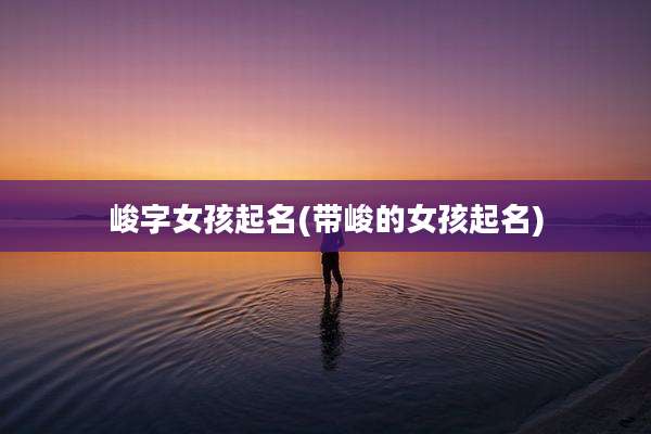 峻字女孩起名(带峻的女孩起名)