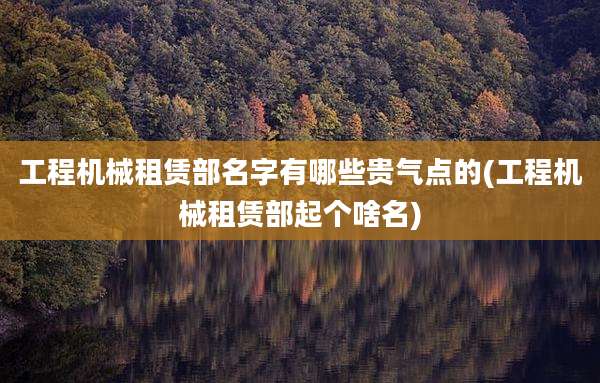 工程机械租赁部名字有哪些贵气点的(工程机械租赁部起个啥名)