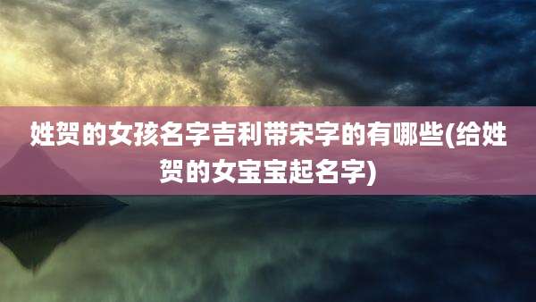 姓贺的女孩名字吉利带宋字的有哪些(给姓贺的女宝宝起名字)