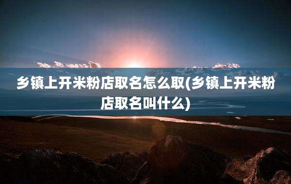 乡镇上开米粉店取名怎么取(乡镇上开米粉店取名叫什么)