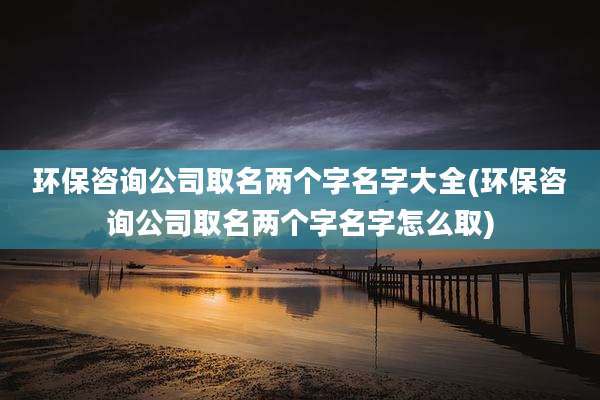 环保咨询公司取名两个字名字大全(环保咨询公司取名两个字名字怎么取)