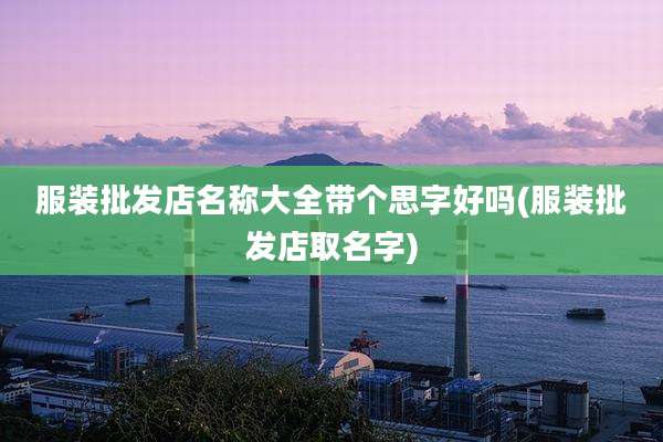 服装批发店名称大全带个思字好吗(服装批发店取名字)