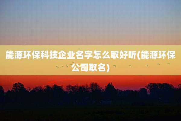 能源环保科技企业名字怎么取好听(能源环保公司取名)