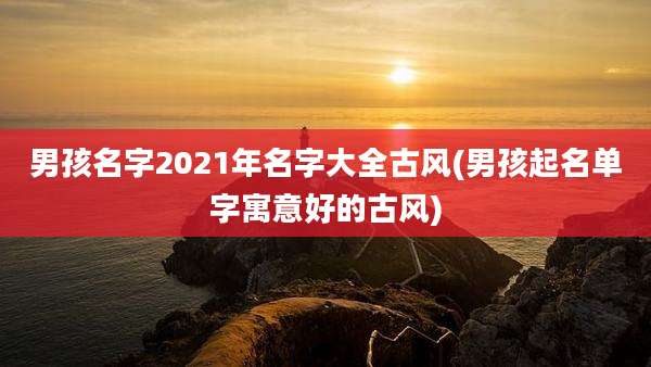 男孩名字2021年名字大全古风(男孩起名单字寓意好的古风)