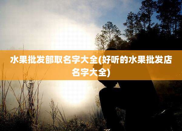 水果批发部取名字大全(好听的水果批发店名字大全)