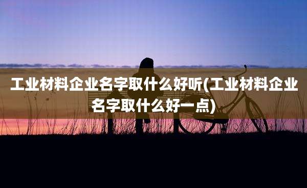 工业材料企业名字取什么好听(工业材料企业名字取什么好一点)