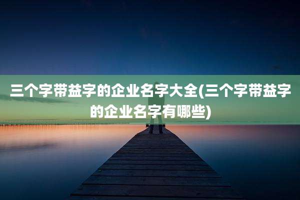 三个字带益字的企业名字大全(三个字带益字的企业名字有哪些)