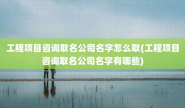 工程项目咨询取名公司名字怎么取(工程项目咨询取名公司名字有哪些)
