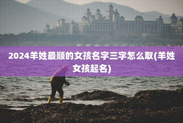 2024羊姓最顺的女孩名字三字怎么取(羊姓女孩起名)