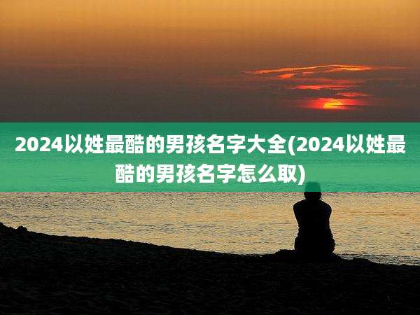 2024以姓最酷的男孩名字大全(2024以姓最酷的男孩名字怎么取)