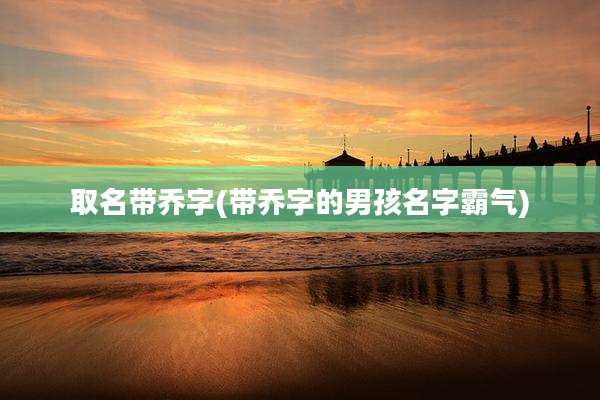 取名带乔字(带乔字的男孩名字霸气)