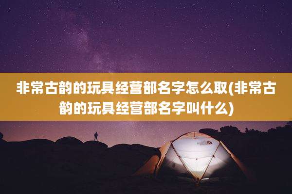 非常古韵的玩具经营部名字怎么取(非常古韵的玩具经营部名字叫什么)