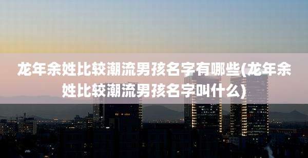 龙年余姓比较潮流男孩名字有哪些(龙年余姓比较潮流男孩名字叫什么)