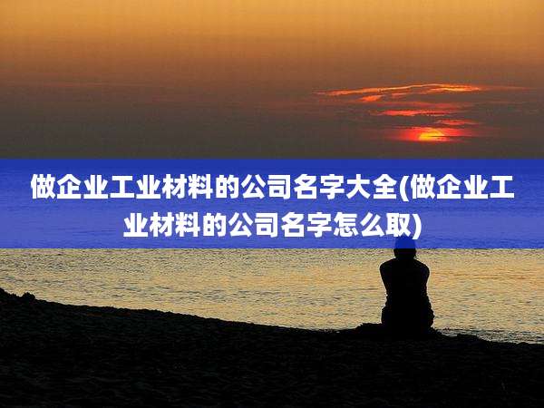 做企业工业材料的公司名字大全(做企业工业材料的公司名字怎么取)
