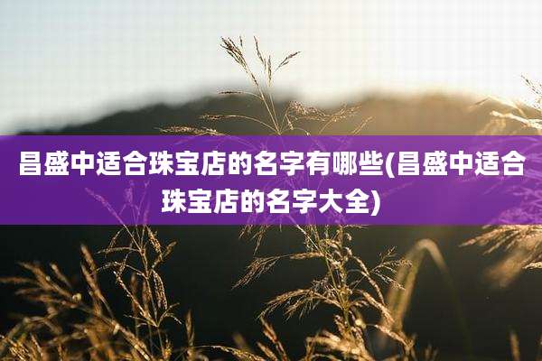 昌盛中适合珠宝店的名字有哪些(昌盛中适合珠宝店的名字大全)