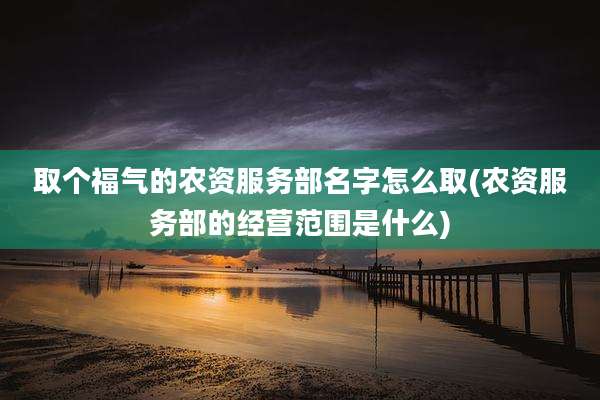 取个福气的农资服务部名字怎么取(农资服务部的经营范围是什么)