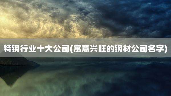 特钢行业十大公司(寓意兴旺的钢材公司名字)