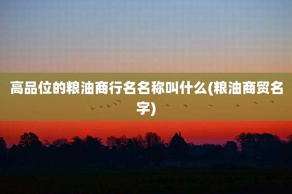 高品位的粮油商行名名称叫什么(粮油商贸名字)
