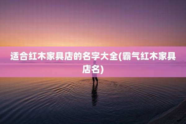 适合红木家具店的名字大全(霸气红木家具店名)