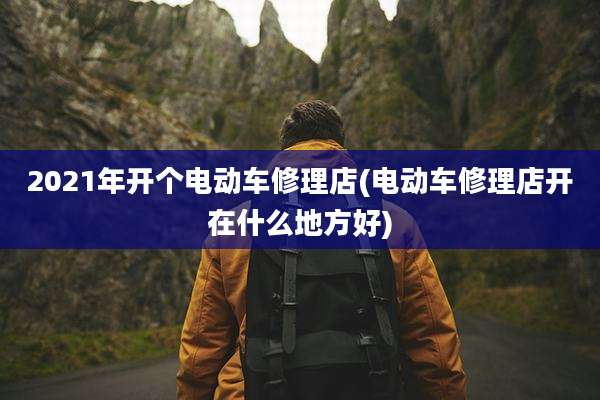 2021年开个电动车修理店(电动车修理店开在什么地方好)