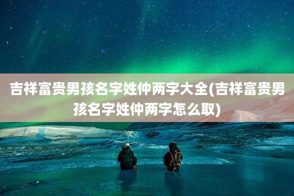 吉祥富贵男孩名字姓仲两字大全(吉祥富贵男孩名字姓仲两字怎么取)