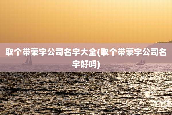 取个带蒙字公司名字大全(取个带蒙字公司名字好吗)